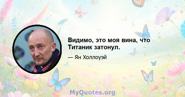 Видимо, это моя вина, что Титаник затонул.