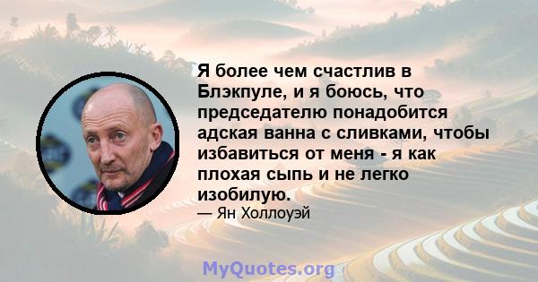 Я более чем счастлив в Блэкпуле, и я боюсь, что председателю понадобится адская ванна с сливками, чтобы избавиться от меня - я как плохая сыпь и не легко изобилую.