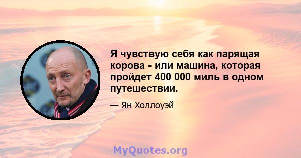 Я чувствую себя как парящая корова - или машина, которая пройдет 400 000 миль в одном путешествии.