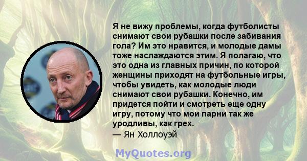 Я не вижу проблемы, когда футболисты снимают свои рубашки после забивания гола? Им это нравится, и молодые дамы тоже наслаждаются этим. Я полагаю, что это одна из главных причин, по которой женщины приходят на