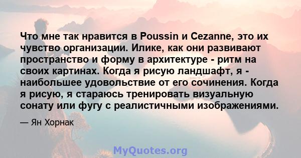 Что мне так нравится в Poussin и Cezanne, это их чувство организации. Илике, как они развивают пространство и форму в архитектуре - ритм на своих картинах. Когда я рисую ландшафт, я - наибольшее удовольствие от его