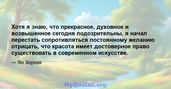 Хотя я знаю, что прекрасное, духовное и возвышенное сегодня подозрительны, я начал перестать сопротивляться постоянному желанию отрицать, что красота имеет достоверное право существовать в современном искусстве.