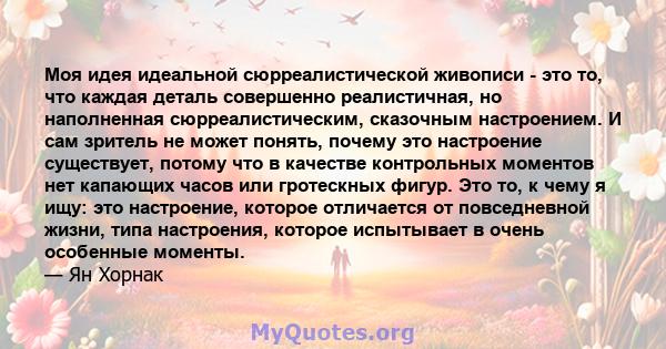 Моя идея идеальной сюрреалистической живописи - это то, что каждая деталь совершенно реалистичная, но наполненная сюрреалистическим, сказочным настроением. И сам зритель не может понять, почему это настроение