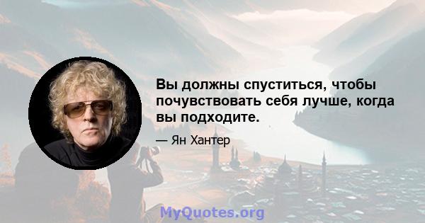 Вы должны спуститься, чтобы почувствовать себя лучше, когда вы подходите.