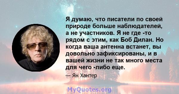 Я думаю, что писатели по своей природе больше наблюдателей, а не участников. Я не где -то рядом с этим, как Боб Дилан. Но когда ваша антенна встанет, вы довольно зафиксированы, и в вашей жизни не так много места для