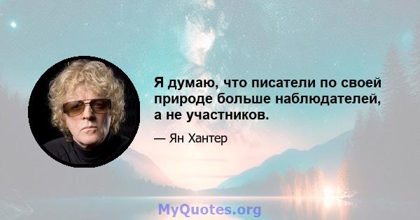 Я думаю, что писатели по своей природе больше наблюдателей, а не участников.