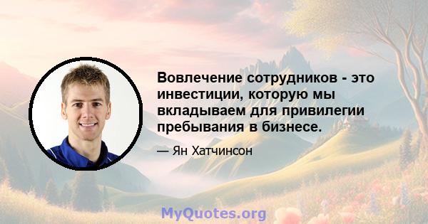 Вовлечение сотрудников - это инвестиции, которую мы вкладываем для привилегии пребывания в бизнесе.