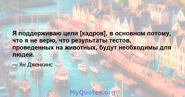 Я поддерживаю цели [кадров], в основном потому, что я не верю, что результаты тестов, проведенных на животных, будут необходимы для людей.