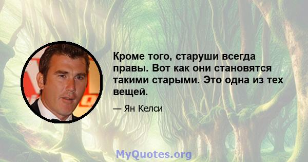 Кроме того, старуши всегда правы. Вот как они становятся такими старыми. Это одна из тех вещей.