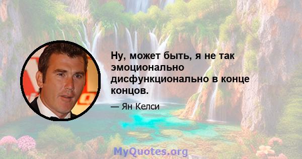 Ну, может быть, я не так эмоционально дисфункционально в конце концов.