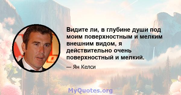 Видите ли, в глубине души под моим поверхностным и мелким внешним видом, я действительно очень поверхностный и мелкий.