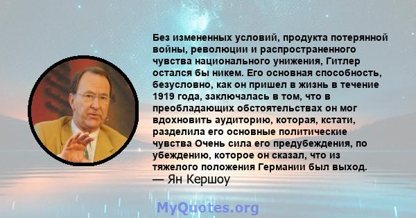 Без измененных условий, продукта потерянной войны, революции и распространенного чувства национального унижения, Гитлер остался бы никем. Его основная способность, безусловно, как он пришел в жизнь в течение 1919 года,