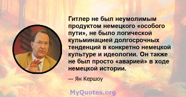 Гитлер не был неумолимым продуктом немецкого «особого пути», не было логической кульминацией долгосрочных тенденций в конкретно немецкой культуре и идеологии. Он также не был просто «аварией» в ходе немецкой истории.