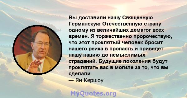 Вы доставили нашу Священную Германскую Отечественную страну одному из величайших демагог всех времен. Я торжественно пророчествую, что этот проклятый человек бросит нашего рейха в пропасть и приведет нашу нацию до