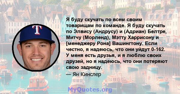 Я буду скучать по всем своим товарищам по команде. Я буду скучать по Элвису (Андрусу) и (Адриан) Белтре, Митчу (Морленд), Мэтту Харрисону и [менеджеру Рона] Вашингтону. Если честно, я надеюсь, что они уйдут 0-162. У