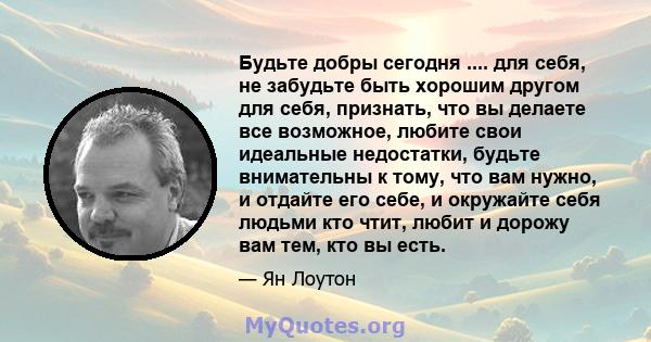 Будьте добры сегодня .... для себя, не забудьте быть хорошим другом для себя, признать, что вы делаете все возможное, любите свои идеальные недостатки, будьте внимательны к тому, что вам нужно, и отдайте его себе, и