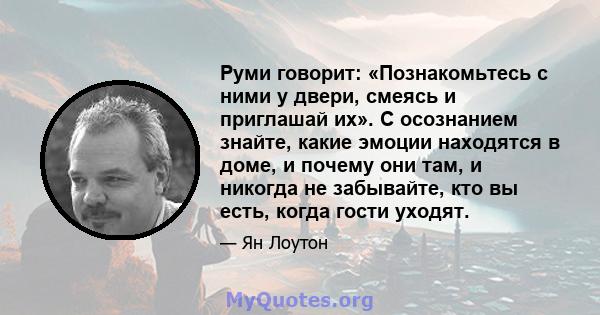 Руми говорит: «Познакомьтесь с ними у двери, смеясь и приглашай их». С осознанием знайте, какие эмоции находятся в доме, и почему они там, и никогда не забывайте, кто вы есть, когда гости уходят.