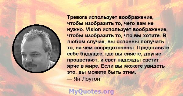 Тревога использует воображение, чтобы изобразить то, чего вам не нужно. Vision использует воображение, чтобы изобразить то, что вы хотите. В любом случае, вы склонны получать то, на чем сосредоточены. Представьте себе