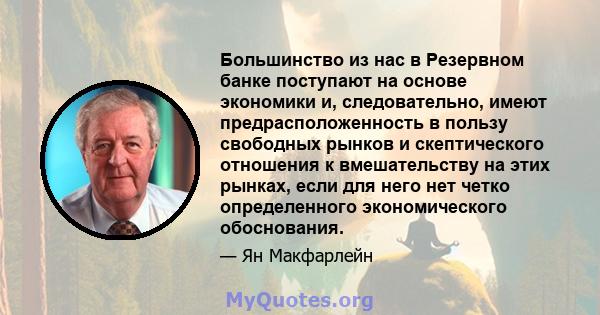 Большинство из нас в Резервном банке поступают на основе экономики и, следовательно, имеют предрасположенность в пользу свободных рынков и скептического отношения к вмешательству на этих рынках, если для него нет четко