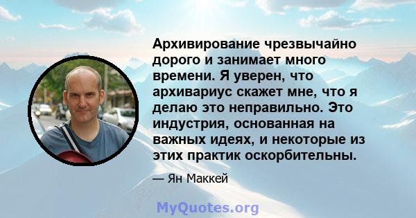 Архивирование чрезвычайно дорого и занимает много времени. Я уверен, что архивариус скажет мне, что я делаю это неправильно. Это индустрия, основанная на важных идеях, и некоторые из этих практик оскорбительны.