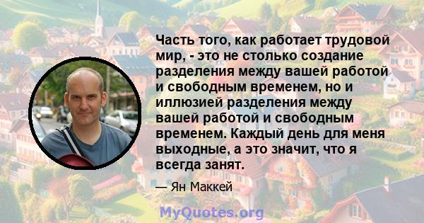 Часть того, как работает трудовой мир, - это не столько создание разделения между вашей работой и свободным временем, но и иллюзией разделения между вашей работой и свободным временем. Каждый день для меня выходные, а