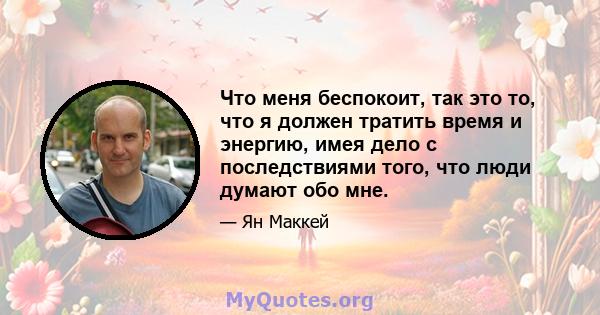 Что меня беспокоит, так это то, что я должен тратить время и энергию, имея дело с последствиями того, что люди думают обо мне.