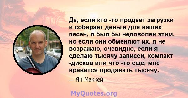 Да, если кто -то продает загрузки и собирает деньги для наших песен, я был бы недоволен этим, но если они обменяют их, я не возражаю, очевидно, если я сделаю тысячу записей, компакт -дисков или что -то еще, мне нравится 