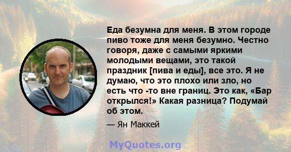 Еда безумна для меня. В этом городе пиво тоже для меня безумно. Честно говоря, даже с самыми яркими молодыми вещами, это такой праздник [пива и еды], все это. Я не думаю, что это плохо или зло, но есть что -то вне