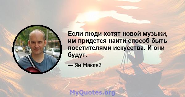 Если люди хотят новой музыки, им придется найти способ быть посетителями искусства. И они будут.