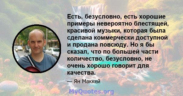 Есть, безусловно, есть хорошие примеры невероятно блестящей, красивой музыки, которая была сделана коммерчески доступной и продана повсюду. Но я бы сказал, что по большей части количество, безусловно, не очень хорошо