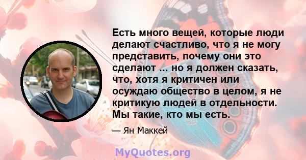 Есть много вещей, которые люди делают счастливо, что я не могу представить, почему они это сделают ... но я должен сказать, что, хотя я критичен или осуждаю общество в целом, я не критикую людей в отдельности. Мы такие, 