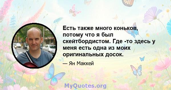 Есть также много коньков, потому что я был скейтбордистом. Где -то здесь у меня есть одна из моих оригинальных досок.