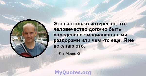 Это настолько интересно, что человечество должно быть определено эмоциональными раздорами или чем -то еще. Я не покупаю это.