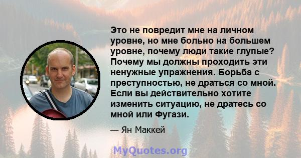 Это не повредит мне на личном уровне, но мне больно на большем уровне, почему люди такие глупые? Почему мы должны проходить эти ненужные упражнения. Борьба с преступностью, не драться со мной. Если вы действительно