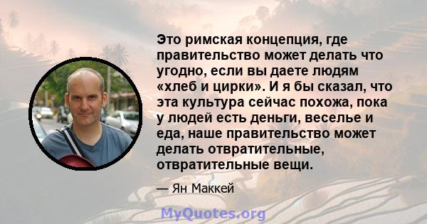 Это римская концепция, где правительство может делать что угодно, если вы даете людям «хлеб и цирки». И я бы сказал, что эта культура сейчас похожа, пока у людей есть деньги, веселье и еда, наше правительство может