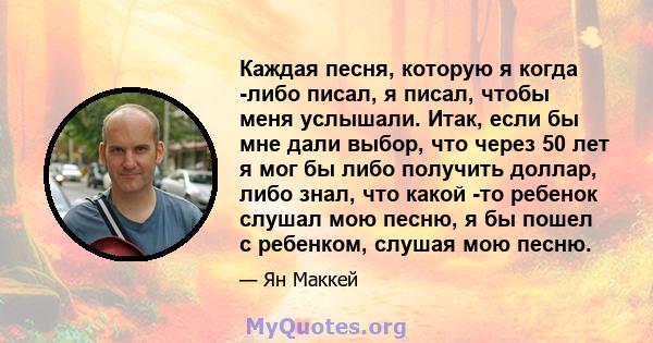 Каждая песня, которую я когда -либо писал, я писал, чтобы меня услышали. Итак, если бы мне дали выбор, что через 50 лет я мог бы либо получить доллар, либо знал, что какой -то ребенок слушал мою песню, я бы пошел с