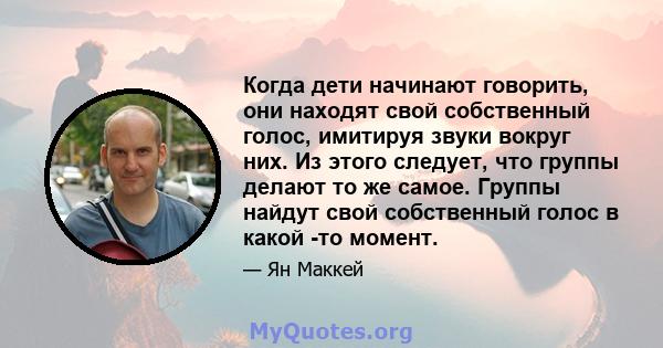 Когда дети начинают говорить, они находят свой собственный голос, имитируя звуки вокруг них. Из этого следует, что группы делают то же самое. Группы найдут свой собственный голос в какой -то момент.