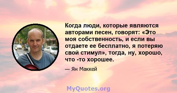 Когда люди, которые являются авторами песен, говорят: «Это моя собственность, и если вы отдаете ее бесплатно, я потеряю свой стимул», тогда, ну, хорошо, что -то хорошее.