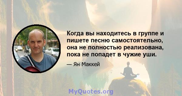 Когда вы находитесь в группе и пишете песню самостоятельно, она не полностью реализована, пока не попадет в чужие уши.