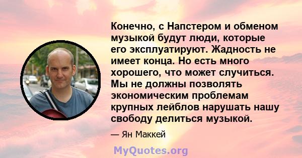 Конечно, с Напстером и обменом музыкой будут люди, которые его эксплуатируют. Жадность не имеет конца. Но есть много хорошего, что может случиться. Мы не должны позволять экономическим проблемам крупных лейблов нарушать 