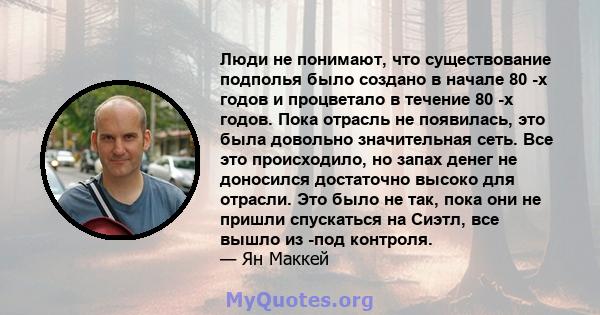 Люди не понимают, что существование подполья было создано в начале 80 -х годов и процветало в течение 80 -х годов. Пока отрасль не появилась, это была довольно значительная сеть. Все это происходило, но запах денег не