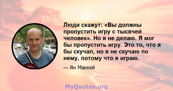 Люди скажут: «Вы должны пропустить игру с тысячей человек». Но я не делаю. Я мог бы пропустить игру. Это то, что я бы скучал, но я не скучаю по нему, потому что я играю.