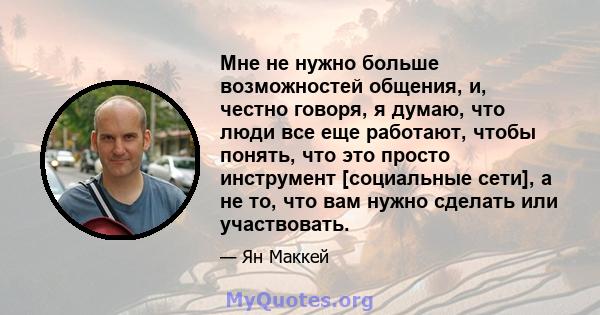 Мне не нужно больше возможностей общения, и, честно говоря, я думаю, что люди все еще работают, чтобы понять, что это просто инструмент [социальные сети], а не то, что вам нужно сделать или участвовать.