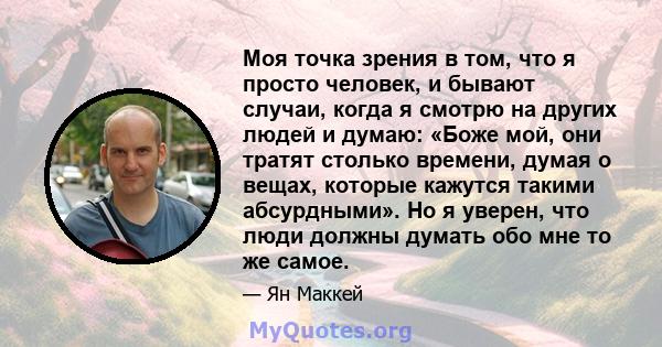 Моя точка зрения в том, что я просто человек, и бывают случаи, когда я смотрю на других людей и думаю: «Боже мой, они тратят столько времени, думая о вещах, которые кажутся такими абсурдными». Но я уверен, что люди