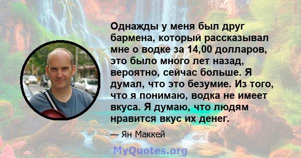 Однажды у меня был друг бармена, который рассказывал мне о водке за 14,00 долларов, это было много лет назад, вероятно, сейчас больше. Я думал, что это безумие. Из того, что я понимаю, водка не имеет вкуса. Я думаю, что 