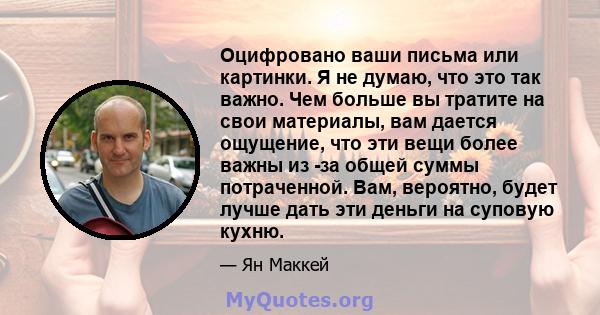 Оцифровано ваши письма или картинки. Я не думаю, что это так важно. Чем больше вы тратите на свои материалы, вам дается ощущение, что эти вещи более важны из -за общей суммы потраченной. Вам, вероятно, будет лучше дать