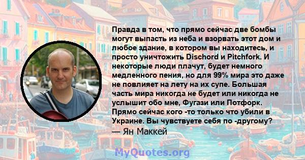 Правда в том, что прямо сейчас две бомбы могут выпасть из неба и взорвать этот дом и любое здание, в котором вы находитесь, и просто уничтожить Dischord и Pitchfork. И некоторые люди плачут, будет немного медленного