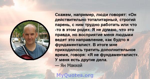 Скажем, например, люди говорят: «Он действительно тоталитарный, строгий парень, с ним трудно работать или что -то в этом роде». Я не думаю, что это правда, но восприятие меня людьми ведет это направление, как будто я