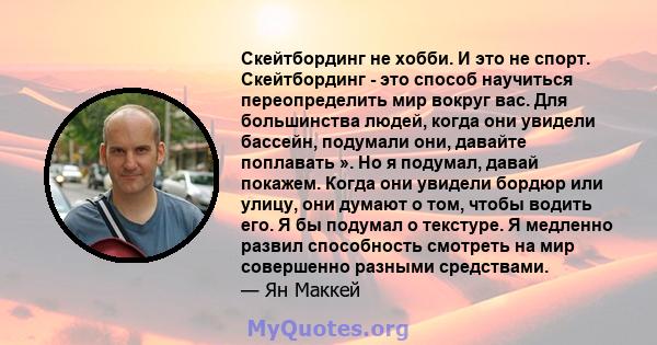 Скейтбординг не хобби. И это не спорт. Скейтбординг - это способ научиться переопределить мир вокруг вас. Для большинства людей, когда они увидели бассейн, подумали они, давайте поплавать ». Но я подумал, давай покажем. 