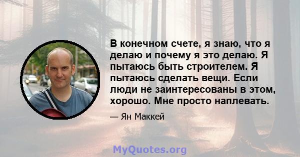 В конечном счете, я знаю, что я делаю и почему я это делаю. Я пытаюсь быть строителем. Я пытаюсь сделать вещи. Если люди не заинтересованы в этом, хорошо. Мне просто наплевать.